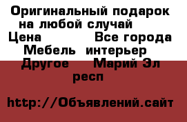 Оригинальный подарок на любой случай!!!! › Цена ­ 2 500 - Все города Мебель, интерьер » Другое   . Марий Эл респ.